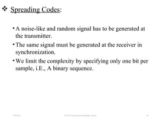  Spreading Codes:
•A noise-like and random signal has to be generated at
the transmitter.
•The same signal must be generated at the receiver in
synchronization.
•We limit the complexity by specifying only one bit per
sample, i.E., A binary sequence.
7/30/2015 54EE 583 Code Division Multiple Access
 