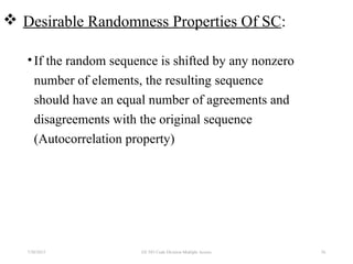  Desirable Randomness Properties Of SC:
•If the random sequence is shifted by any nonzero
number of elements, the resulting sequence
should have an equal number of agreements and
disagreements with the original sequence
(Autocorrelation property)
7/30/2015 EE 583 Code Division Multiple Access 56
 