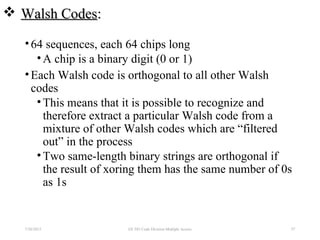  Walsh CodesWalsh Codes::
•64 sequences, each 64 chips long
•A chip is a binary digit (0 or 1)
•Each Walsh code is orthogonal to all other Walsh
codes
•This means that it is possible to recognize and
therefore extract a particular Walsh code from a
mixture of other Walsh codes which are “filtered
out” in the process
•Two same-length binary strings are orthogonal if
the result of xoring them has the same number of 0s
as 1s
7/30/2015 EE 583 Code Division Multiple Access 57
 