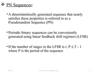  PN Sequences:
•A deterministically generated sequence that nearly
satisfies these properties is referred to as a
Pseudorandom Sequence (PN)
•Periodic binary sequences can be conveniently
generated using linear feedback shift registers (LFSR)
•If the number of stages in the LFSR is r, P ≤ 2r
- 1
where P is the period of the sequence
7/30/2015 58EE 583 Code Division Multiple Access
 