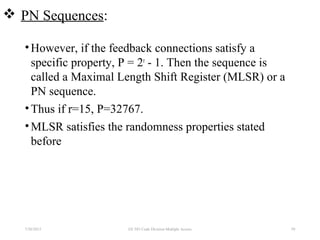 PN Sequences:
•However, if the feedback connections satisfy a
specific property, P = 2r
- 1. Then the sequence is
called a Maximal Length Shift Register (MLSR) or a
PN sequence.
•Thus if r=15, P=32767.
•MLSR satisfies the randomness properties stated
before
7/30/2015 59EE 583 Code Division Multiple Access
 