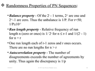  Randomness Properties of PN Sequences:
•Balance property - Of the 2r
- 1 terms, 2r-1
are one and
2r-1
–1 are zero. Thus the unbalance is 1/P. For r=50;
1/P≅10-15
•Run length property - Relative frequency of run
length n (zero or ones) is 1/ 2n
for n ≤ r-1 and 1/(2r
- 1)
for n = r
•One run length each of r-1 zeros and r ones occurs.
There are no run lengths for n > r
•Autocorrelation property - The number of
disagreements exceeds the number of agreements by
unity. Thus again the discrepancy is 1/p
7/30/2015 60EE 583 Code Division Multiple Access
 