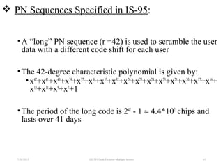  PN Sequences Specified in IS-95:
•A “long” PN sequence (r =42) is used to scramble the user
data with a different code shift for each user
•The 42-degree characteristic polynomial is given by:
•x42
+x41
+x40
+x39
+x37
+x36
+x35
+x32
+x26
+x25
+x24
+x23
+x21
+x20
+x17
+x16
+
x15
+x11
+x9
+x7
+1
•The period of the long code is 242
- 1 ≈ 4.4*102
chips and
lasts over 41 days
7/30/2015 61EE 583 Code Division Multiple Access
 