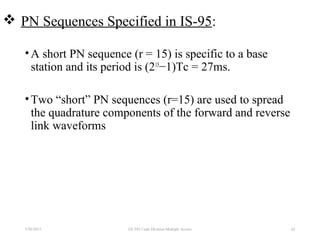  PN Sequences Specified in IS-95:
•A short PN sequence (r = 15) is specific to a base
station and its period is (215
−1)Tc = 27ms.
•Two “short” PN sequences (r=15) are used to spread
the quadrature components of the forward and reverse
link waveforms
7/30/2015 EE 583 Code Division Multiple Access 62
 