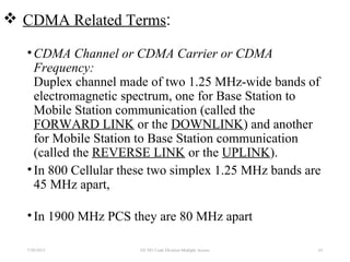  CDMA Related Terms:
•CDMA Channel or CDMA Carrier or CDMA
Frequency:
Duplex channel made of two 1.25 MHz-wide bands of
electromagnetic spectrum, one for Base Station to
Mobile Station communication (called the
FORWARD LINK or the DOWNLINK) and another
for Mobile Station to Base Station communication
(called the REVERSE LINK or the UPLINK).
•In 800 Cellular these two simplex 1.25 MHz bands are
45 MHz apart,
•In 1900 MHz PCS they are 80 MHz apart
7/30/2015 63EE 583 Code Division Multiple Access
 