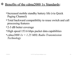  Benefits of the cdma2000 1x StandardsBenefits of the cdma2000 1x Standards::
•Increased mobile standby battery life (via Quick
Paging Channel)
•Total backward compatibility to reuse switch and call
processing features
•2-3 dB better coverage
•High speed 153.6 kbps packet data capabilities
•cdma2000 1x = 1.25 MHz Radio Transmission
Technology
7/30/2015 EE 583 Code Division Multiple Access 68
 