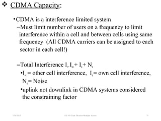  CDMA Capacity:
•CDMA is a interference limited system
–Must limit number of users on a frequency to limit
interference within a cell and between cells using same
frequency (All CDMA carriers can be assigned to each
sector in each cell!)
–Total Interference It=Ioc+ Io+ No
•Ioc = other cell interference, Io= own cell interference,
No= Noise
•uplink not downlink in CDMA systems considered
the constraining factor
7/30/2015 EE 583 Code Division Multiple Access 73
 