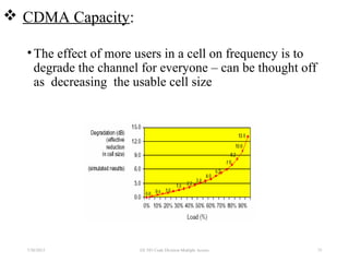  CDMA Capacity:
•The effect of more users in a cell on frequency is to
degrade the channel for everyone – can be thought off
as decreasing the usable cell size
7/30/2015 EE 583 Code Division Multiple Access 75
 
