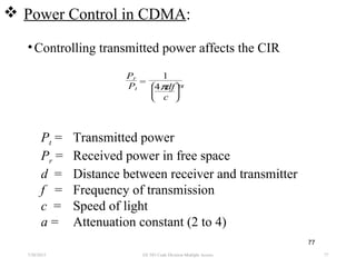  Power Control in CDMA:
•Controlling transmitted power affects the CIR
7/30/2015 EE 583 Code Division Multiple Access 77
77
Pr
Pt
=
1







4πdf
c
α
Pt = Transmitted power
Pr = Received power in free space
d = Distance between receiver and transmitter
f = Frequency of transmission
c = Speed of light
a = Attenuation constant (2 to 4)
 