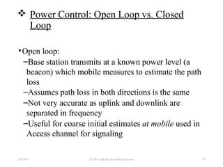  Power Control: Open Loop vs. Closed
Loop
•Open loop:
–Base station transmits at a known power level (a
beacon) which mobile measures to estimate the path
loss
–Assumes path loss in both directions is the same
–Not very accurate as uplink and downlink are
separated in frequency
–Useful for coarse initial estimates at mobile used in
Access channel for signaling
7/30/2015 EE 583 Code Division Multiple Access 78
 
