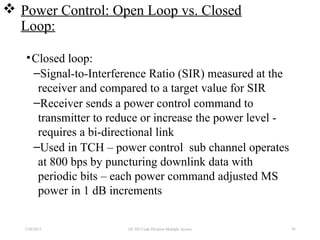  Power Control: Open Loop vs. Closed
Loop:
•Closed loop:
–Signal-to-Interference Ratio (SIR) measured at the
receiver and compared to a target value for SIR
–Receiver sends a power control command to
transmitter to reduce or increase the power level -
requires a bi-directional link
–Used in TCH – power control sub channel operates
at 800 bps by puncturing downlink data with
periodic bits – each power command adjusted MS
power in 1 dB increments
7/30/2015 EE 583 Code Division Multiple Access 79
 