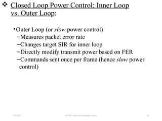  Closed Loop Power Control: Inner Loop
vs. Outer Loop:
•Outer Loop (or slow power control)
–Measures packet error rate
–Changes target SIR for inner loop
–Directly modify transmit power based on FER
–Commands sent once per frame (hence slow power
control)
7/30/2015 EE 583 Code Division Multiple Access 81
 
