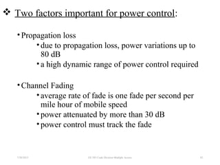  Two factors important for power control:
•Propagation loss
•due to propagation loss, power variations up to
80 dB
•a high dynamic range of power control required
•Channel Fading
•average rate of fade is one fade per second per
mile hour of mobile speed
•power attenuated by more than 30 dB
•power control must track the fade
7/30/2015 82EE 583 Code Division Multiple Access
 