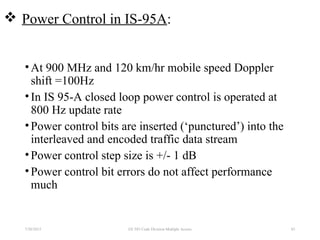  Power Control in IS-95A:
•At 900 MHz and 120 km/hr mobile speed Doppler
shift =100Hz
•In IS 95-A closed loop power control is operated at
800 Hz update rate
•Power control bits are inserted (‘punctured’) into the
interleaved and encoded traffic data stream
•Power control step size is +/- 1 dB
•Power control bit errors do not affect performance
much
7/30/2015 83EE 583 Code Division Multiple Access
 