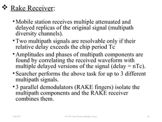  Rake Receiver:
•Mobile station receives multiple attenuated and
delayed replicas of the original signal (multipath
diversity channels).
•Two multipath signals are resolvable only if their
relative delay exceeds the chip period Tc
•Amplitudes and phases of multipath components are
found by correlating the received waveform with
multiple delayed versions of the signal (delay = nTc).
•Searcher performs the above task for up to 3 different
multipath signals.
•3 parallel demodulators (RAKE fingers) isolate the
multipath components and the RAKE receiver
combines them.
7/30/2015 84EE 583 Code Division Multiple Access
 