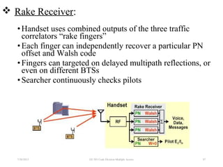 •Handset uses combined outputs of the three traffic
correlators “rake fingers”
•Each finger can independently recover a particular PN
offset and Walsh code
•Fingers can targeted on delayed multipath reflections, or
even on different BTSs
•Searcher continuously checks pilots
7/30/2015 EE 583 Code Division Multiple Access 87
 Rake Receiver:
 