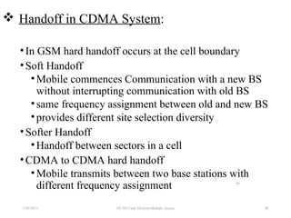 7/30/2015 88
88
 Handoff in CDMA System:
•In GSM hard handoff occurs at the cell boundary
•Soft Handoff
•Mobile commences Communication with a new BS
without interrupting communication with old BS
•same frequency assignment between old and new BS
•provides different site selection diversity
•Softer Handoff
•Handoff between sectors in a cell
•CDMA to CDMA hard handoff
•Mobile transmits between two base stations with
different frequency assignment
EE 583 Code Division Multiple Access
 