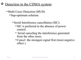  Detection in the CDMA system:
•Multi-Users Detection (MUD)
•Sup-optimum solution:
•Serial Interference cancellation (SIC):
•SIC is preferred in the absence of power
control.
• Serial canceling the interference generated
from the other users.
•Cancel the strongest signal first (most negative
effect )
7/30/2015 93EE 583 Code Division Multiple Access
 