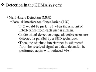  Detection in the CDMA system:
•Multi-Users Detection (MUD)
•Parallel Interference Cancellation (PIC):
•PIC would be preferred when the amount of
interference from each user is similar.
•In the initial detection stage, all active users are
detected in parallel by a SUD technique.
•Then, the obtained interference is subtracted
from the received signal and data detection is
performed again with reduced MAI
7/30/2015 EE 583 Code Division Multiple Access 94
 