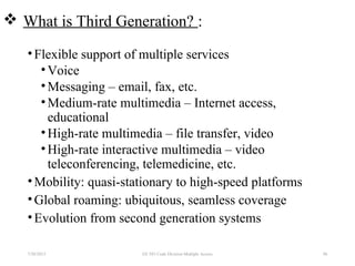  What is Third Generation? :
•Flexible support of multiple services
•Voice
•Messaging – email, fax, etc.
•Medium-rate multimedia – Internet access,
educational
•High-rate multimedia – file transfer, video
•High-rate interactive multimedia – video
teleconferencing, telemedicine, etc.
•Mobility: quasi-stationary to high-speed platforms
•Global roaming: ubiquitous, seamless coverage
•Evolution from second generation systems
7/30/2015 96EE 583 Code Division Multiple Access
 