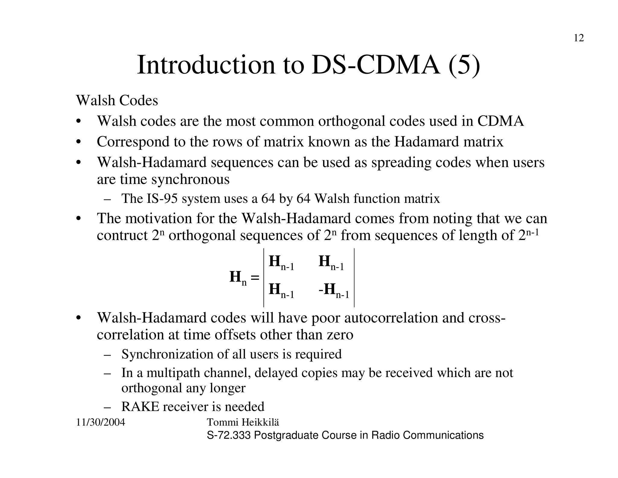 11/30/2004 Tommi Heikkilä
S-72.333 Postgraduate Course in Radio Communications
12
Introduction to DS-CDMA (5)
Walsh Codes
• Walsh codes are the most common orthogonal codes used in CDMA
• Correspond to the rows of matrix known as the Hadamard matrix
• Walsh-Hadamard sequences can be used as spreading codes when users
are time synchronous
– The IS-95 system uses a 64 by 64 Walsh function matrix
• The motivation for the Walsh-Hadamard comes from noting that we can
contruct 2n orthogonal sequences of 2n from sequences of length of 2n-1
• Walsh-Hadamard codes will have poor autocorrelation and cross-
correlation at time offsets other than zero
– Synchronization of all users is required
– In a multipath channel, delayed copies may be received which are not
orthogonal any longer
– RAKE receiver is needed
Hn =
Hn-1 Hn-1
Hn-1 -Hn-1
Hn =
Hn-1 Hn-1
Hn-1 -Hn-1
 