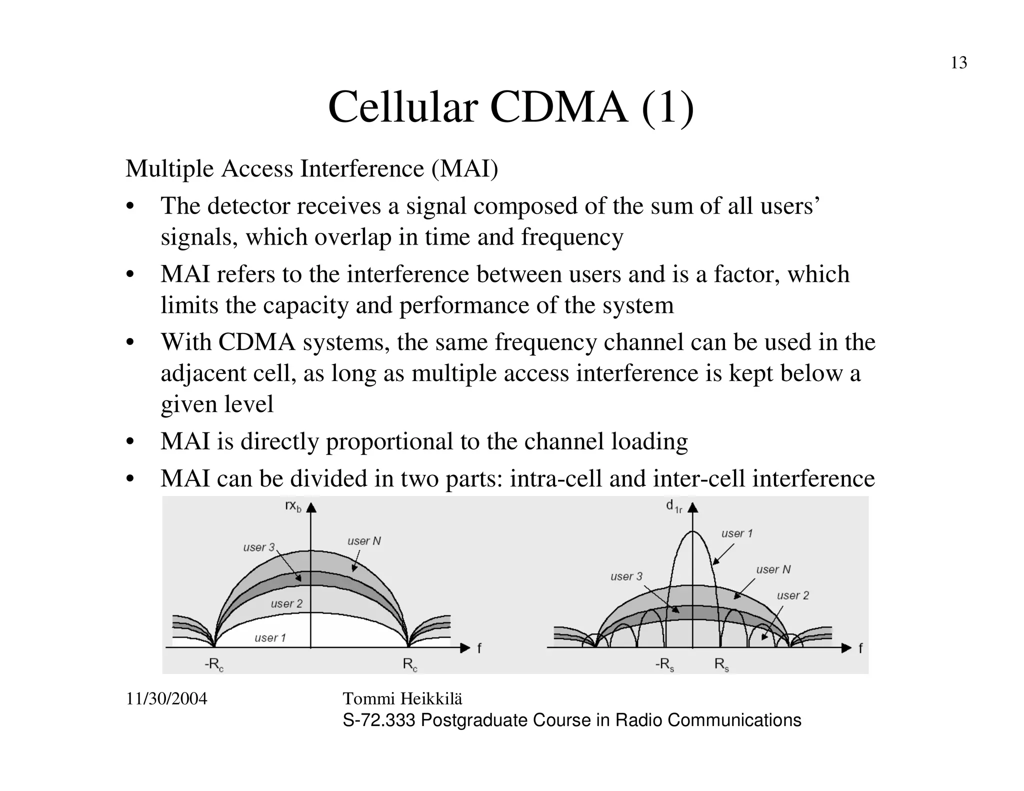 11/30/2004 Tommi Heikkilä
S-72.333 Postgraduate Course in Radio Communications
13
Cellular CDMA (1)
Multiple Access Interference (MAI)
• The detector receives a signal composed of the sum of all users’
signals, which overlap in time and frequency
• MAI refers to the interference between users and is a factor, which
limits the capacity and performance of the system
• With CDMA systems, the same frequency channel can be used in the
adjacent cell, as long as multiple access interference is kept below a
given level
• MAI is directly proportional to the channel loading
• MAI can be divided in two parts: intra-cell and inter-cell interference
 