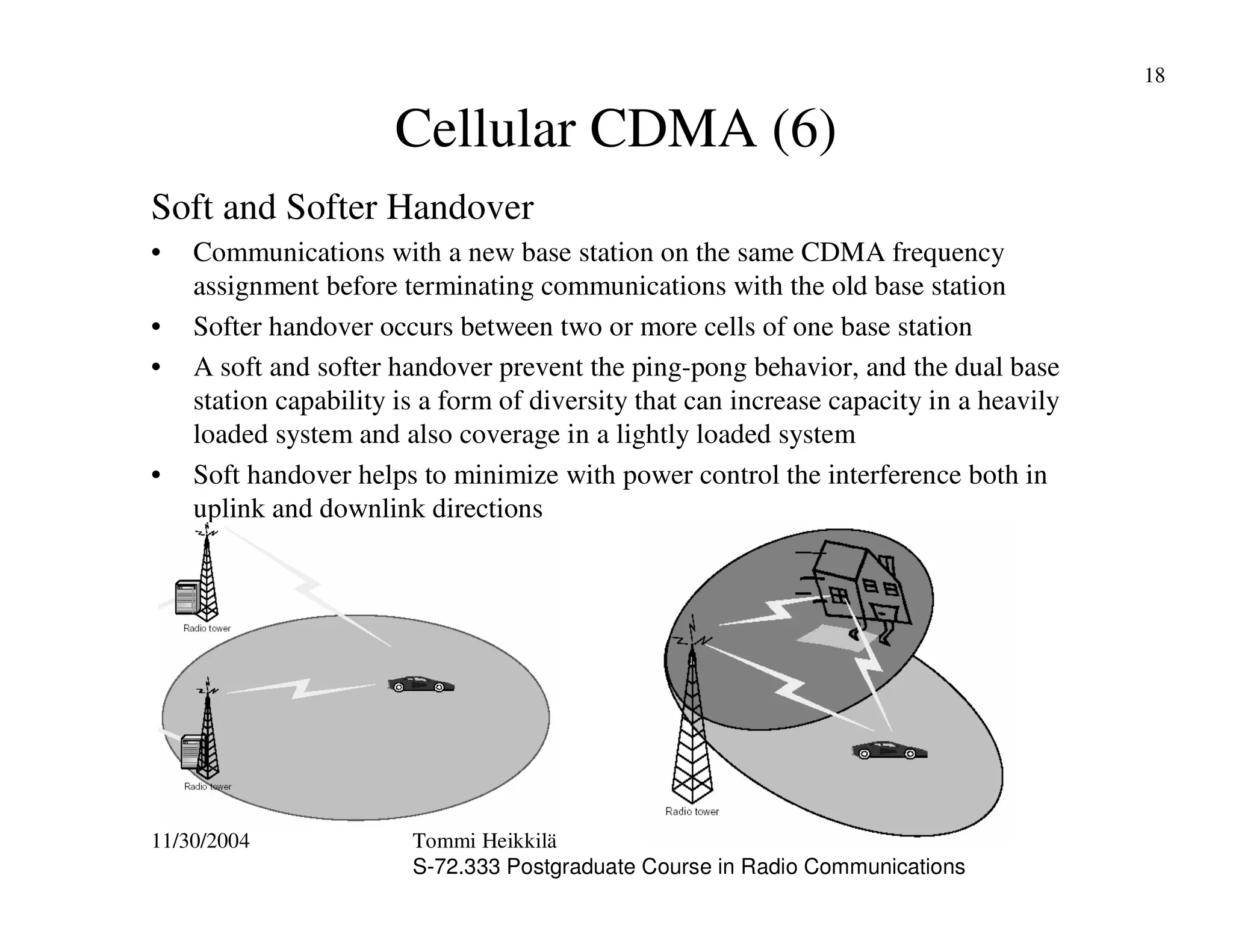11/30/2004 Tommi Heikkilä
S-72.333 Postgraduate Course in Radio Communications
18
Cellular CDMA (6)
Soft and Softer Handover
• Communications with a new base station on the same CDMA frequency
assignment before terminating communications with the old base station
• Softer handover occurs between two or more cells of one base station
• A soft and softer handover prevent the ping-pong behavior, and the dual base
station capability is a form of diversity that can increase capacity in a heavily
loaded system and also coverage in a lightly loaded system
• Soft handover helps to minimize with power control the interference both in
uplink and downlink directions
 