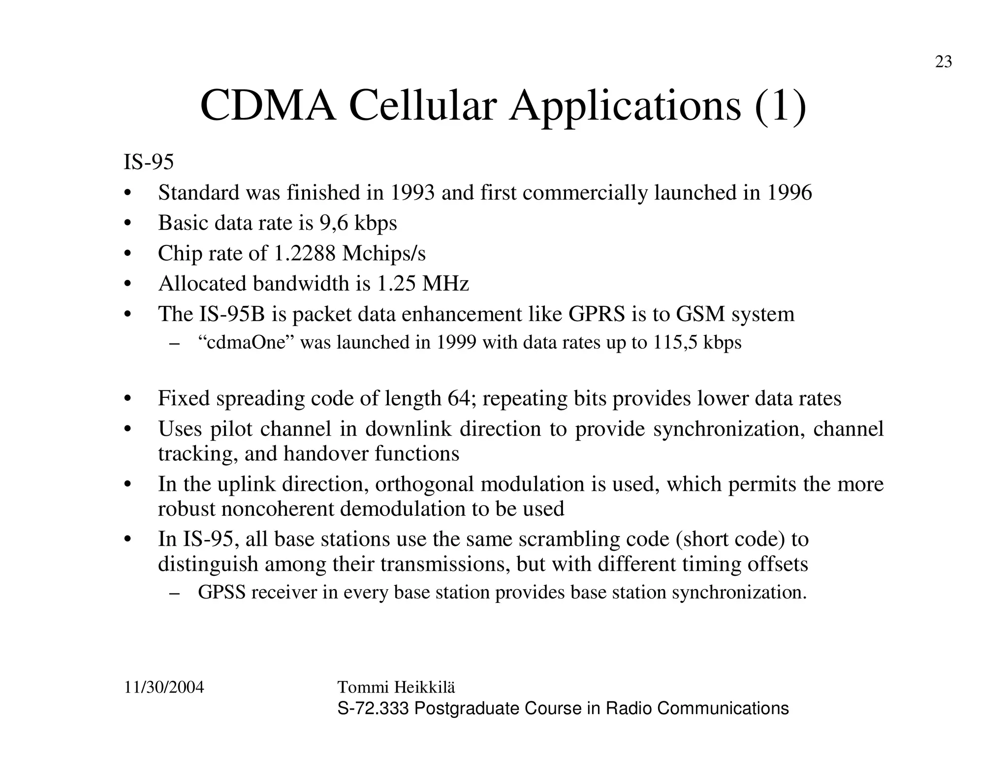 11/30/2004 Tommi Heikkilä
S-72.333 Postgraduate Course in Radio Communications
23
CDMA Cellular Applications (1)
IS-95
• Standard was finished in 1993 and first commercially launched in 1996
• Basic data rate is 9,6 kbps
• Chip rate of 1.2288 Mchips/s
• Allocated bandwidth is 1.25 MHz
• The IS-95B is packet data enhancement like GPRS is to GSM system
– “cdmaOne” was launched in 1999 with data rates up to 115,5 kbps
• Fixed spreading code of length 64; repeating bits provides lower data rates
• Uses pilot channel in downlink direction to provide synchronization, channel
tracking, and handover functions
• In the uplink direction, orthogonal modulation is used, which permits the more
robust noncoherent demodulation to be used
• In IS-95, all base stations use the same scrambling code (short code) to
distinguish among their transmissions, but with different timing offsets
– GPSS receiver in every base station provides base station synchronization.
 