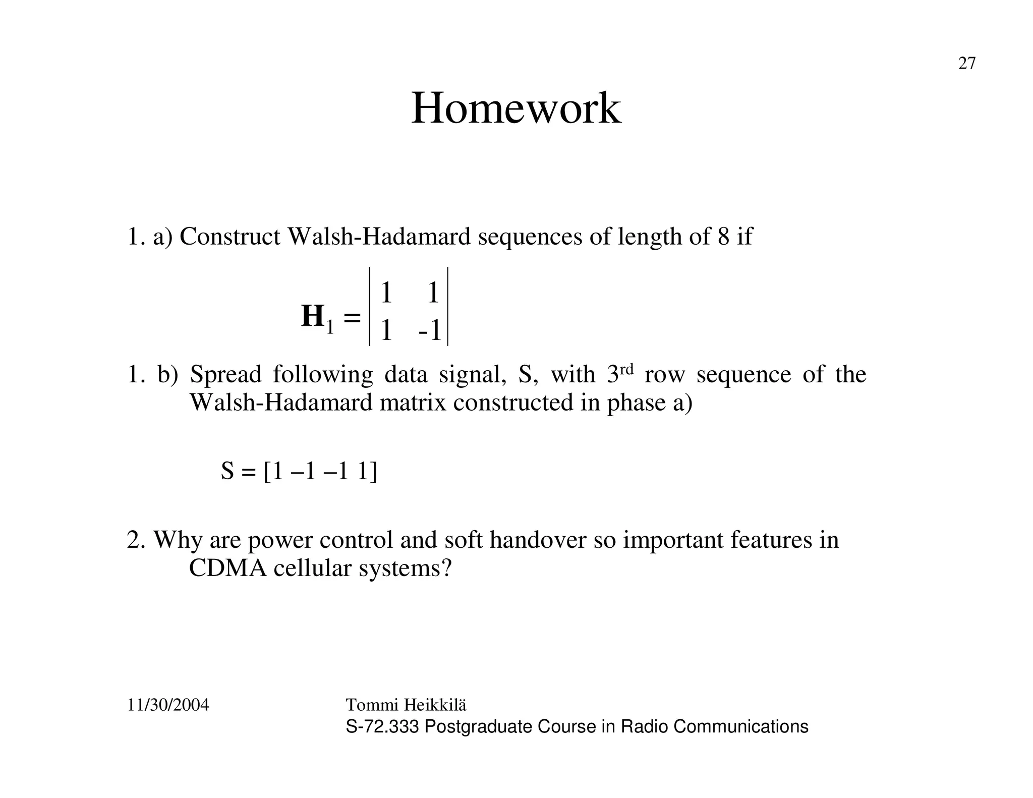 11/30/2004 Tommi Heikkilä
S-72.333 Postgraduate Course in Radio Communications
27
Homework
1. a) Construct Walsh-Hadamard sequences of length of 8 if
1. b) Spread following data signal, S, with 3rd row sequence of the
Walsh-Hadamard matrix constructed in phase a)
S = [1 –1 –1 1]
2. Why are power control and soft handover so important features in
CDMA cellular systems?
H1 =
1 1
1 -1
 