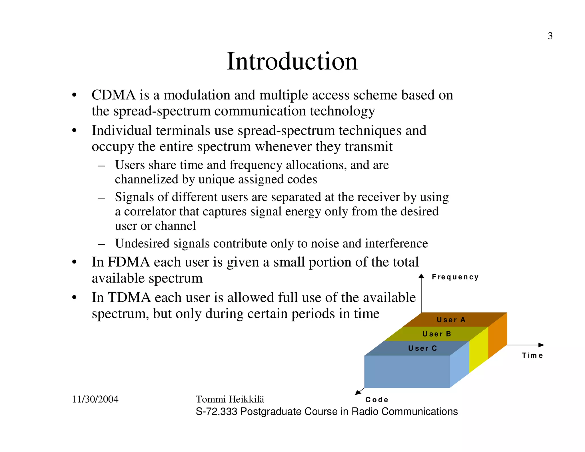 11/30/2004 Tommi Heikkilä
S-72.333 Postgraduate Course in Radio Communications
3
Introduction
• CDMA is a modulation and multiple access scheme based on
the spread-spectrum communication technology
• Individual terminals use spread-spectrum techniques and
occupy the entire spectrum whenever they transmit
– Users share time and frequency allocations, and are
channelized by unique assigned codes
– Signals of different users are separated at the receiver by using
a correlator that captures signal energy only from the desired
user or channel
– Undesired signals contribute only to noise and interference
• In FDMA each user is given a small portion of the total
available spectrum
• In TDMA each user is allowed full use of the available
spectrum, but only during certain periods in time
F re q u e n c y
T im e
C o d e
H ig h d a ta ra te u s e r
U s e r C
U s e r A
U s e r B
 