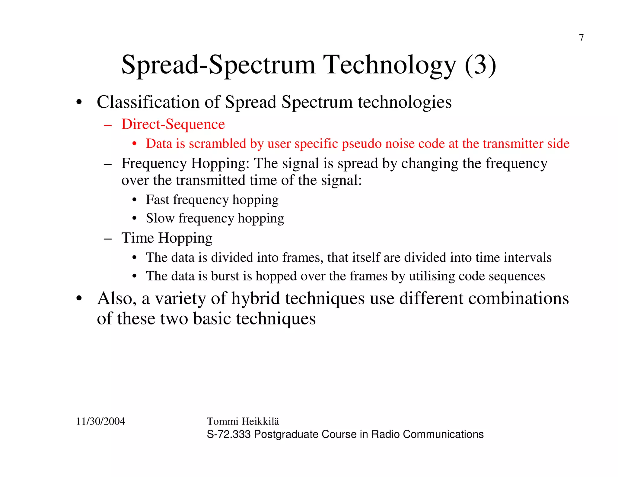 11/30/2004 Tommi Heikkilä
S-72.333 Postgraduate Course in Radio Communications
7
Spread-Spectrum Technology (3)
• Classification of Spread Spectrum technologies
– Direct-Sequence
• Data is scrambled by user specific pseudo noise code at the transmitter side
– Frequency Hopping: The signal is spread by changing the frequency
over the transmitted time of the signal:
• Fast frequency hopping
• Slow frequency hopping
– Time Hopping
• The data is divided into frames, that itself are divided into time intervals
• The data is burst is hopped over the frames by utilising code sequences
• Also, a variety of hybrid techniques use different combinations
of these two basic techniques
 