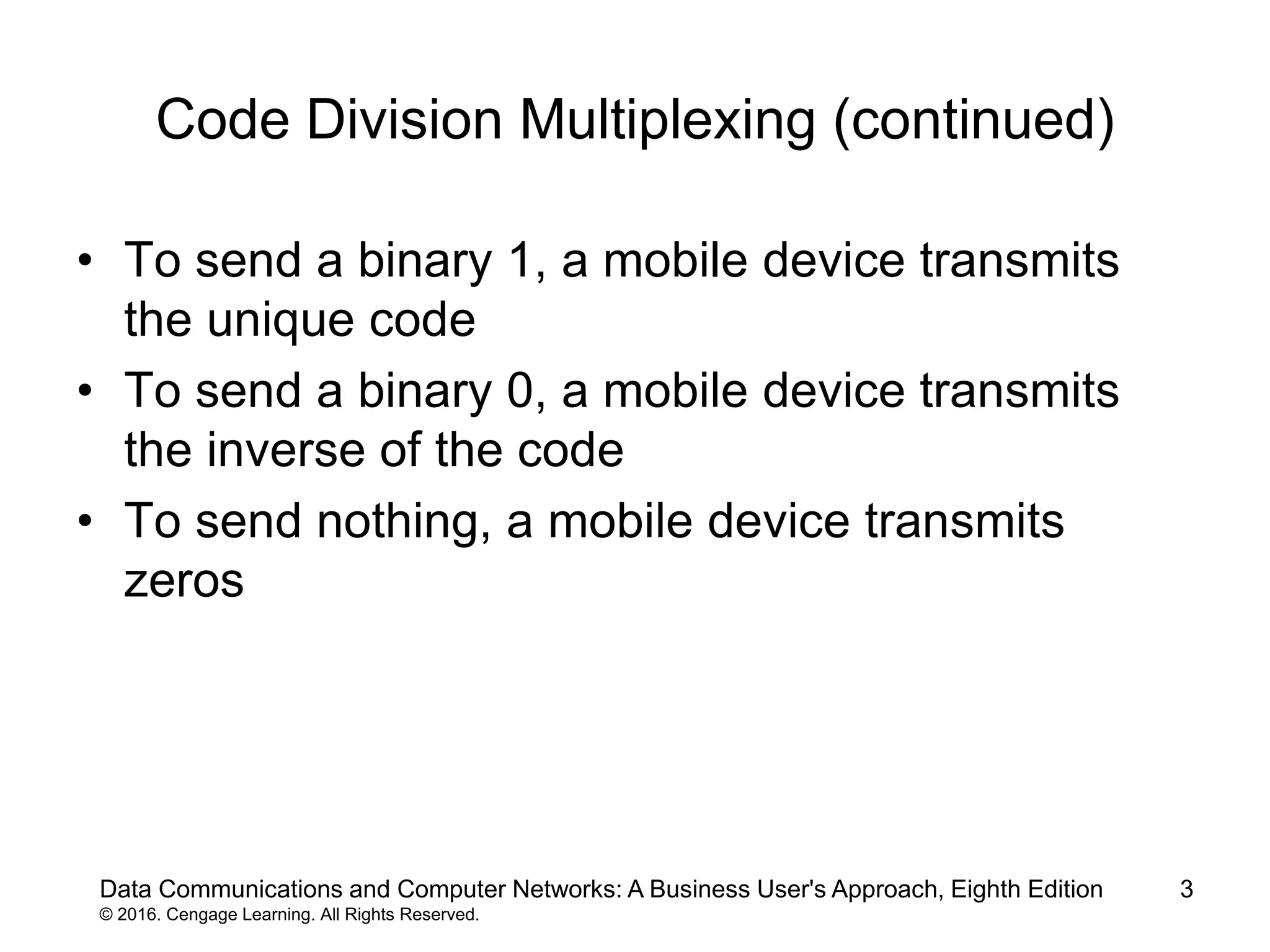 3
Code Division Multiplexing (continued)
• To send a binary 1, a mobile device transmits
the unique code
• To send a binary 0, a mobile device transmits
the inverse of the code
• To send nothing, a mobile device transmits
zeros
Data Communications and Computer Networks: A Business User's Approach, Eighth Edition
© 2016. Cengage Learning. All Rights Reserved.
 