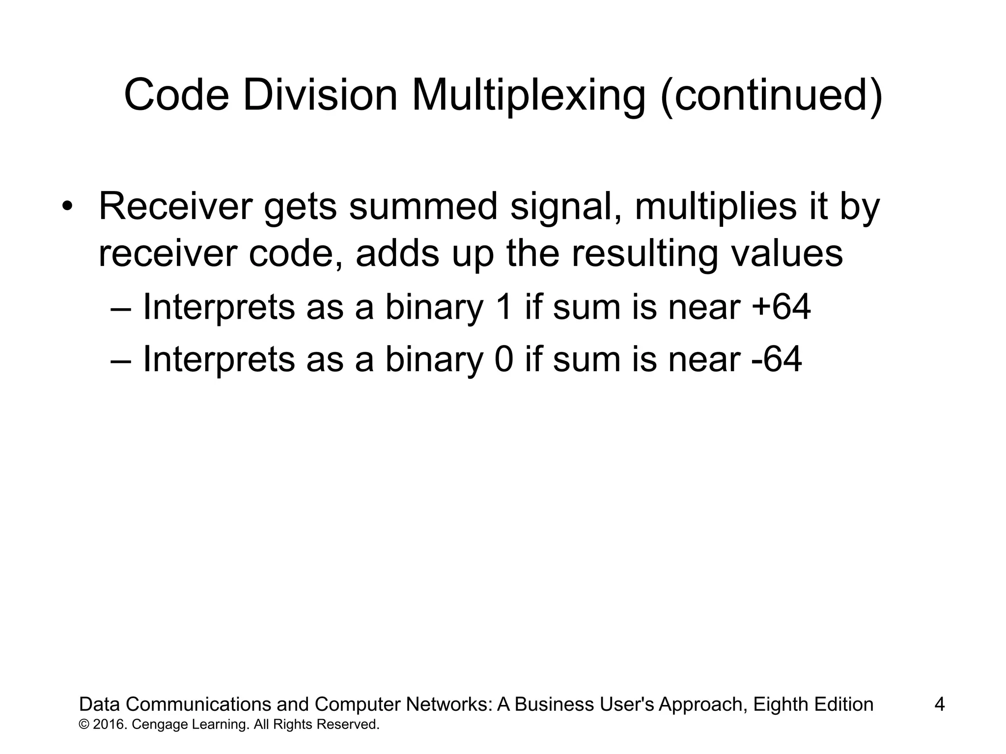4
Code Division Multiplexing (continued)
• Receiver gets summed signal, multiplies it by
receiver code, adds up the resulting values
– Interprets as a binary 1 if sum is near +64
– Interprets as a binary 0 if sum is near -64
Data Communications and Computer Networks: A Business User's Approach, Eighth Edition
© 2016. Cengage Learning. All Rights Reserved.
 