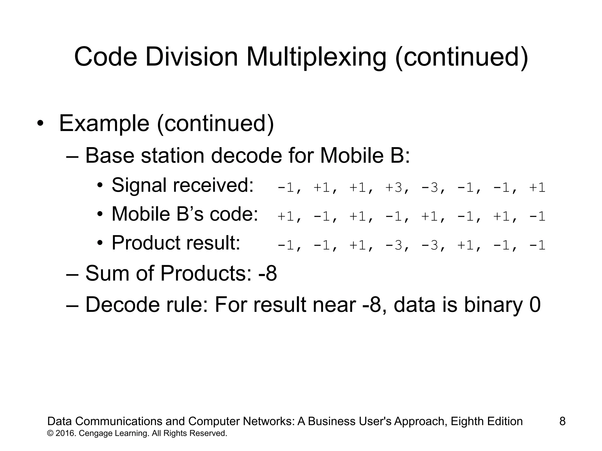 8
Code Division Multiplexing (continued)
• Example (continued)
– Base station decode for Mobile B:
• Signal received: -1, +1, +1, +3, -3, -1, -1, +1
• Mobile B’s code: +1, -1, +1, -1, +1, -1, +1, -1
• Product result: -1, -1, +1, -3, -3, +1, -1, -1
– Sum of Products: -8
– Decode rule: For result near -8, data is binary 0
Data Communications and Computer Networks: A Business User's Approach, Eighth Edition
© 2016. Cengage Learning. All Rights Reserved.
 