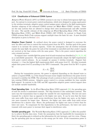 Prof. Dr.-Ing. Frank H.P. Fitzek Universita di Ferrara 1.2 Basic Principles of CDMA
1.2.4 Classiﬁcation of Enhanced CDMA System
Adaptive Power Control (APC) in CDMA systems is one way to obtain heterogenous QoS sup-
port. In contrast to recent power control mechanisms, which were designed to assign equal power
to the wireless terminals, adaptive power control assigns power related to the QoS requirements.
Another subgroup of the enhanced CDMA systems are Multi–Rate CDMA systems. These
are the only systems that are allowed to change their rates instantaneously and oﬀer variable
bit rates. The speciﬁc schemes of this subgroup are Fixed Spreading Gain (FSG), Variable
Spreading Gain (VSG), and Multi–Code CDMA (MC–CDMA). In contrast to Single–Code
CDMA systems Multi–Code systems support multiple times the basic bit rate. A more detailed
description is given in Section 1.2.4.
Adaptive Power Control As outlined above the power control is designed to overcome the
near–far eﬀect and tries to control the received power from the WTs. Another goal of the power
control is to increase the system capacity. Under the assumption that all wireless terminals
require the same QoS, the power for each of the terminals is controlled such that sender’s signals
are received at the base station with the same power. This is the power control algorithm for
voice oriented services.
To support time–variable QoS the power level of each terminal was identiﬁed in [35, 34, 21, 36]
as a controllable parameter. The proposed approach dynamically adapts the QoS requirements
with power control schemes. As an example we assume k wireless terminals. Suppose that
terminal i = 1 has the highest QoS requirements QoS1 with power level P1. All other terminals
adjust their power level Pi according to the TPC‘s commands. The power level for WT i is given
by
Pi = P1 ·
QoSi
QoS1
. (8)
During the transmission process, the power is adjusted depending on the channel state to
achieve a required SNIR, e.g. if the channel becomes worse (higher interference) the power level is
increased to stabilize the SNIR. The advantage of such a system is that it can be easily integrated
into existing CDMA systems. Adaptive power control is a strong candidate for time–variable
QoS support. In contrast to the VSG and MC approaches adaptive power control support does
not include variable bandwidth.
Fixed Spreading Gain In the Fixed Spreading Gain (FSG) approach [16], the spreading gain
of each bit stream is maintained constant. The chip duration is also maintained constant. The
users vary the transmission time to adapt the variable bit rate requirements. The low rate users
transmit for a shorter time as opposed to the higher rate users. It can be seen that the lower
rate users suﬀer from more multi–access interference from the higher rate users, as the higher
rate users transmit for longer time. However, the higher rate users suﬀer from multi–access
interference for a shorter time. Hence, the performance for higher rate users is better than for
lower rate users. To compensate for this degradation in the performance, the lower rate users
transmit with more power to increase their signal to interference ratio.
Variable spreading gain The Variable Spreading Gain (VSG) approach [15] oﬀers the possibil-
ity to achieve ﬂexible data rates. Under the assumption that the bandwidth for transmission is
ﬁxed, the spreading gain is reduced as the information bit rate increases, and vice versa. Chang-
ing the spreading gain has an impact on the energy per bit ratio. If the transmission power is
mail: frank@ﬁtzek.net Lecture 2 Page 17
 