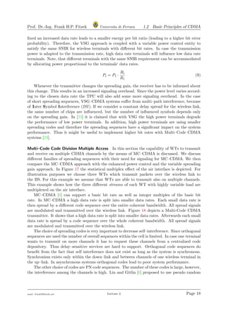 Prof. Dr.-Ing. Frank H.P. Fitzek Universita di Ferrara 1.2 Basic Principles of CDMA
ﬁxed an increased data rate leads to a smaller energy per bit ratio (leading to a higher bit error
probability). Therefore, the VSG approach is coupled with a variable power control entity to
satisfy the same SNIR for wireless terminals with diﬀerent bit rates. In case the transmission
power is adapted to the transmission rate, high data rate terminals will inﬂuence low data rate
terminals. Note, that diﬀerent terminals with the same SNIR requirement can be accommodated
by allocating power proportional to the terminals‘ data rates.
Pi = P1 ·
Ri
R1
(9)
Whenever the transmitter changes the spreading gain, the receiver has to be informed about
this change. This results in an increased signaling overhead. Since the power level varies accord-
ing to the chosen data rate the TPC will also add some more signaling overhead. In the case
of short spreading sequences, VSG–CDMA systems suﬀer from multi–path interference, because
of Inter Symbol Interference (ISI ). If we consider a constant delay spread for the wireless link,
the same number of chips are inﬂuenced, but the number of inﬂuenced symbols depends only
on the spreading gain. In [23] it is claimed that with VSG the high power terminals degrade
the performance of low power terminals. In addition, high power terminals are using smaller
spreading codes and therefore the spreading sequences have a signiﬁcant impact on the system
performance. Thus it might be useful to implement higher bit rates with Multi–Code CDMA
systems [23].
Multi–Code Code Division Multiple Access In this section the capability of WTs to transmit
and receive on multiple CDMA channels by the means of MC–CDMA is discussed. We discuss
diﬀerent families of spreading sequences with their need for signaling for MC–CDMA. We then
compare the MC–CDMA approach with the enhanced power control and the variable spreading
gain approach. In Figure 17 the statistical multiplex eﬀect of the air interface is depicted. For
illustration purposes we choose three WTs which transmit packets over the wireless link to
the BS. For this example we assume that WTs are able to transmit also on multiple channels.
This example shows how the three diﬀerent streams of each WT with highly variable load are
multiplexed on the air interface.
MC–CDMA [6] can support a basic bit rate as well as integer multiples of the basic bit
rate. In MC–CDMA a high data rate is split into smaller data rates. Each small data rate is
then spread by a diﬀerent code sequence over the entire coherent bandwidth. All spread signals
are modulated and transmitted over the wireless link. Figure 18 depicts a Multi-Code CDMA
transmitter. It shows that a high data rate is split into smaller data rates. Afterwards each small
data rate is spread by a code sequence over the whole coherent bandwidth. All spread signals
are modulated and transmitted over the wireless link.
The choice of spreading codes is very important to decrease self–interference. Since orthogonal
sequences are used the number of overall sequences within the cell is limited. In case one terminal
wants to transmit on more channels it has to request these channels from a centralized code
depository. Thus delay–sensitive services are hard to support. Orthogonal code sequences do
beneﬁt from the fact that self interference does not exist as long as the system is synchronous.
Synchronism exists only within the down–link and between channels of one wireless terminal in
the up–link. In asynchronous systems orthogonal codes lead to poor system performance.
The other choice of codes are PN code sequences. The number of these codes is large, however,
the interference among the channels is high. Lin and Gitlin [6] proposed to use pseudo random
mail: frank@ﬁtzek.net Lecture 2 Page 18
 