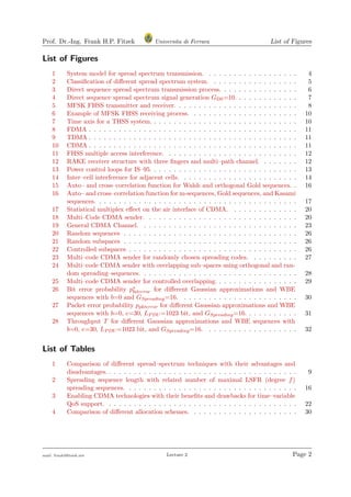 Prof. Dr.-Ing. Frank H.P. Fitzek Universita di Ferrara List of Figures
List of Figures
1 System model for spread spectrum transmission. . . . . . . . . . . . . . . . . . . 4
2 Classiﬁcation of diﬀerent spread spectrum system. . . . . . . . . . . . . . . . . . 5
3 Direct sequence spread spectrum transmission process. . . . . . . . . . . . . . . . 6
4 Direct sequence spread spectrum signal generation GDS=10. . . . . . . . . . . . . 7
5 MFSK FHSS transmitter and receiver. . . . . . . . . . . . . . . . . . . . . . . . . 8
6 Example of MFSK FHSS receiving process. . . . . . . . . . . . . . . . . . . . . . 10
7 Time axis for a THSS system. . . . . . . . . . . . . . . . . . . . . . . . . . . . . . 10
8 FDMA . . . . . . . . . . . . . . . . . . . . . . . . . . . . . . . . . . . . . . . . . . 11
9 TDMA . . . . . . . . . . . . . . . . . . . . . . . . . . . . . . . . . . . . . . . . . . 11
10 CDMA . . . . . . . . . . . . . . . . . . . . . . . . . . . . . . . . . . . . . . . . . . 11
11 FHSS multiple access interference. . . . . . . . . . . . . . . . . . . . . . . . . . . 12
12 RAKE receiver structure with three ﬁngers and multi–path channel. . . . . . . . 12
13 Power control loops for IS–95. . . . . . . . . . . . . . . . . . . . . . . . . . . . . . 13
14 Inter–cell interference for adjacent cells. . . . . . . . . . . . . . . . . . . . . . . . 14
15 Auto– and cross–correlation function for Walsh and orthogonal Gold sequences. . 16
16 Auto– and cross–correlation function for m-sequences, Gold sequences, and Kasami
sequences. . . . . . . . . . . . . . . . . . . . . . . . . . . . . . . . . . . . . . . . . 17
17 Statistical multiplex eﬀect on the air interface of CDMA. . . . . . . . . . . . . . 20
18 Multi–Code CDMA sender. . . . . . . . . . . . . . . . . . . . . . . . . . . . . . . 20
19 General CDMA Channel. . . . . . . . . . . . . . . . . . . . . . . . . . . . . . . . 23
20 Random sequences . . . . . . . . . . . . . . . . . . . . . . . . . . . . . . . . . . . 26
21 Random subspaces . . . . . . . . . . . . . . . . . . . . . . . . . . . . . . . . . . . 26
22 Controlled subspaces . . . . . . . . . . . . . . . . . . . . . . . . . . . . . . . . . . 26
23 Multi–code CDMA sender for randomly chosen spreading codes. . . . . . . . . . 27
24 Multi–code CDMA sender with overlapping sub–spaces using orthogonal and ran-
dom spreading–sequences. . . . . . . . . . . . . . . . . . . . . . . . . . . . . . . . 28
25 Multi–code CDMA sender for controlled overlapping. . . . . . . . . . . . . . . . . 29
26 Bit error probability p∗
biterror for diﬀerent Gaussian approximations and WBE
sequences with b=0 and GSpreading=16. . . . . . . . . . . . . . . . . . . . . . . . 30
27 Packet error probability ppkterror for diﬀerent Gaussian approximations and WBE
sequences with b=0, e=30, LPDU =1023 bit, and GSpreading=16. . . . . . . . . . . 31
28 Throughput T for diﬀerent Gaussian approximations and WBE sequences with
b=0, e=30, LPDU =1023 bit, and GSpreading=16. . . . . . . . . . . . . . . . . . . 32
List of Tables
1 Comparison of diﬀerent spread–spectrum techniques with their advantages and
disadvantages. . . . . . . . . . . . . . . . . . . . . . . . . . . . . . . . . . . . . . . 9
2 Spreading sequence length with related number of maximal LSFR (degree f)
spreading sequences. . . . . . . . . . . . . . . . . . . . . . . . . . . . . . . . . . . 16
3 Enabling CDMA technologies with their beneﬁts and drawbacks for time–variable
QoS support. . . . . . . . . . . . . . . . . . . . . . . . . . . . . . . . . . . . . . . 22
4 Comparison of diﬀerent allocation schemes. . . . . . . . . . . . . . . . . . . . . . 30
mail: frank@ﬁtzek.net Lecture 2 Page 2
 