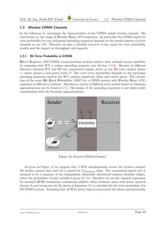 Prof. Dr.-Ing. Frank H.P. Fitzek Universita di Ferrara 1.3 Wireless CDMA Channels
1.3 Wireless CDMA Channels
In the following we investigate the characteristics of the CDMA uplink wireless channel. We
concentrate on the usage of Pseudo–Noise (PN ) sequences. In particular the CDMA based bit
error probability for non orthogonal spreading sequences depends on the overall number of active
channels in one cell. Therefore we give a detailed overview of the major bit error probability
models and the impact on throughput and capacity.
1.3.1 Bit Error Probability in CDMA
Direct Sequence (DS) CDMA communications systems achieve their multiple access capability
by assigning each WT a unique spreading sequence (see Section 1.2.3). Because of diﬀerent
distances between WT and BS the transmitted signals arrive at the BS with random delays
τ, carrier phases φ and power levels P. The exact error probability depends on the particular
spreading sequences used by the WT, random amplitude, delay and carrier phase. The calcula-
tion of the exact Bit Error Probability (BEP) for a CDMA system with Pseudo–Noise (PN )
sequences is diﬃcult to evaluate. Therefore a variety of diﬀerent error models based on Gaussian
approximations can be found in [29]. The design of the spreading sequences is not taken under
consideration with the Gaussian approximations.
Figure 19: General CDMA Channel.
As given in Figure 19 we suppose that J WTs simultaneously access the wireless channel.
We further assume that each bit is spread by GSpreading chips. The transmitted signal s(k) is
assumed to be a sequence of two independent, identically distributed random variables (chips),
where the probability of each variable is given by 1/2. Therefore we use the classical expression
for uncoded BPSK modulation considering additive white Gaussian noise with power spectral
density I0 and energy per bit Eb (given in Equation 10) to calculate the bit error probability of a
DS CDMA system. Assuming that all WTs arrive chip synchronously but phase asynchronously
mail: frank@ﬁtzek.net Lecture 2 Page 22
 