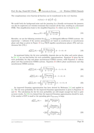 Prof. Dr.-Ing. Frank H.P. Fitzek Universita di Ferrara 1.3 Wireless CDMA Channels
The complementary error function Q function can be transformed in the erfc function
erfc(α) = 2 · Q
√
2 · α . (17)
We model both the background noise and the jamming (in a friendly environment the jammers
can also be neglected) as b wireless terminals that transmit all the time, resulting in a decreased
SNIR. This simpliﬁcation leads to the simpliﬁed Equation 19, which can be found in [22]
pbiterror(k) = Q


2 · GSpreading
k − 1 + b

 . (18)
Hereafter, we use the following notation for p+
biterror to distinguish diﬀerent CDMA systems: the
superscript + indicates if the system assumptions are based on synchronous or asynchronous
phase and chips as given in Figure 19 (e.g. PACS signiﬁes asynchronous phases (PA) and syn-
chronous bits (CS).).
pPACS
biterror(k) = Q


2 · GSpreading
k − 1 + b

 ; k − 1 + b > 0 (19)
As mentioned before the bit error probability depends also on the delay and carrier phases.
In [29, 27] we can ﬁnd further bit error probability approximations. Equation 20 gives the bit
error probability for chip and phase asynchronous CDMA systems, while Equation 21 reﬂects
phase and chip synchronous CDMA systems. Equation 22 reﬂects phase synchronous and chip
asynchronous CDMA systems.
pPACA
biterror(k) = Q


3 · GSpreading
k − 1 + b

 ; k − 1 + b > 0. (20)
pPSCS
biterror(k) = Q


GSpreading
k − 1 + b

 ; k − 1 + b > 0 (21)
pPSCA
biterror(k) = Q


1.5 · GSpreading
k − 1 + b

 ; k − 1 + b > 0 (22)
An improved Gaussian approximation has been derived by Holtzman [14] and applied in
[4]. The bit error probability for the improved Gaussian approximation is given in Equation 23
and 24. The calculations for the bit error probability are still simple enough but lead to quite
accurate results. In [29] it is claimed that the improved Gaussian approximation should be used,
if the number of WT is small or the spreading gain GSpreading is large.
pIMP
biterror(k) = 2
3 Q
3·GSpreading
k−1+b
+1
6 Q

 GSpreading
(k−1+b)N
3
+
√
3σ


+1
6 Q

 GSpreading
(k−1+b)N
3
−
√
3σ

 (23)
mail: frank@ﬁtzek.net Lecture 2 Page 24
 