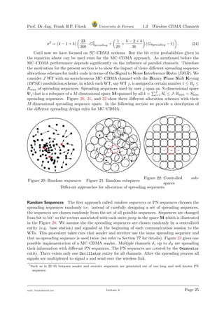 Prof. Dr.-Ing. Frank H.P. Fitzek Universita di Ferrara 1.3 Wireless CDMA Channels
σ2
= (k − 1 + b)
23
360
· G2
Spreading +
1
20
+
k − 2 + b
36
(GSpreading − 1) . (24)
Until now we have focused on SC–CDMA systems. But the bit error probabilities given in
the equation above can be used even for the MC–CDMA approach. As mentioned before the
MC–CDMA performance depends signiﬁcantly on the inﬂuence of parallel channels. Therefore
the motivation for the present section is to show the impact of three diﬀerent spreading sequence
allocations schemes for multi–code in terms of the Signal to Noise Interference Ratio (SNIR). We
consider J WT with an asynchronous MC–CDMA channel with the Binary Phase Shift Keying
(BPSK) modulation scheme, in which each WT, say WT j, is assigned a certain number 1 ≤ Rj ≤
Rmax of spreading sequences. Spreading sequences used by user j span an N-dimensional space
Uj that is a subspace of a M-dimensional space M spanned by all k = J
i=1 Ri ≤ J ·Rmax = Smax
spreading sequences. Figure 20, 21, and 22 show three diﬀerent allocation schemes with their
M-dimensional spreading sequence space. In the following section we provide a description of
the diﬀerent spreading design rules for MC–CDMA.
Figure 20: Random sequences Figure 21: Random subspaces
Figure 22: Controlled sub-
spaces
Diﬀerent approaches for allocation of spreading sequences.
Random Sequences The ﬁrst approach called random sequences or PN sequences chooses the
spreading sequences randomly i.e. instead of carefully designing a set of spreading sequences,
the sequences are chosen randomly from the set of all possible sequences. Sequences are changed
from bit to bit1 so the vectors associated with each users jump in the space M which is illustrated
in the Figure 20. We assume the the spreading sequences are chosen randomly by a centralized
entity (e.g. base station) and signaled at the beginning of each communication session to the
WTs. This procedure takes care that sender and receiver use the same spreading sequence and
that no spreading sequence is used twice (we refer to Section ?? for details). Figure 23 gives one
possible implementation of a MC–CDMA sender. Multiple channels d1 up to dR are spreading
their information with diﬀerent PN sequences. The PN sequences are created by the Generator
entity. There exists only one Oscillator entity for all channels. After the spreading process all
signals are multiplexed to signal s and send over the wireless link.
1
Such as in IS–95 between sender and receiver sequences are generated out of one long and well known PN
sequence.
mail: frank@ﬁtzek.net Lecture 2 Page 25
 
