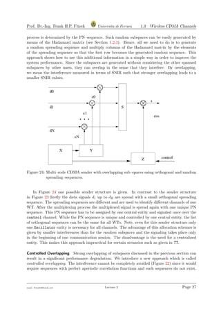 Prof. Dr.-Ing. Frank H.P. Fitzek Universita di Ferrara 1.3 Wireless CDMA Channels
process is determined by the PN–sequence. Such random subspaces can be easily generated by
means of the Hadamard matrix (see Section 1.2.3). Hence, all we need to do is to generate
a random spreading sequence and multiply columns of the Hadamard matrix by the elements
of the spreading sequence so that the ﬁrst row becomes the generated random sequence. This
approach shows how to use this additional information in a simple way in order to improve the
system performance. Since the subspaces are generated without considering the other spanned
subspaces by other users, they can overlap in the sense that they interfere. By overlapping,
we mean the interference measured in terms of SNIR such that stronger overlapping leads to a
smaller SNIR values.
Figure 24: Multi–code CDMA sender with overlapping sub–spaces using orthogonal and random
spreading–sequences.
In Figure 24 one possible sender structure is given. In contrast to the sender structure
in Figure 23 ﬁrstly the data signals d1 up to dR are spread with a small orthogonal spreading
sequence. The spreading sequences are diﬀerent and are used to identify diﬀerent channels of one
WT. After the multiplexing process the multiplexed signal is spread again with one unique PN
sequence. This PN sequence has to be assigned by one central entity and signaled once over the
control channel. While the PN sequence is unique and controlled by one central entity, the list
of orthogonal sequences can be the same for all WTs. Note, even for this sender structure only
one Oscillator entity is necessary for all channels. The advantage of this allocation schemes is
given by smaller interferences than for the random subspaces and the signaling takes place only
in the beginning of one communication session. The disadvantage is the need for a centralized
entity. This makes this approach impractical for certain scenarios such as given in ??.
Controlled Overlapping Strong overlapping of subspaces discussed in the previous section can
result in a signiﬁcant performance degradation. We introduce a new approach which is called
controlled overlapping. The interference cannot be completely avoided (Figure 22) since it would
require sequences with perfect aperiodic correlation functions and such sequences do not exist.
mail: frank@ﬁtzek.net Lecture 2 Page 27
 