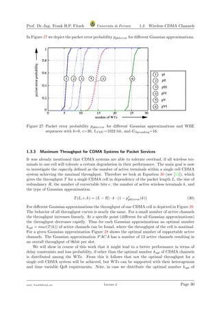 Prof. Dr.-Ing. Frank H.P. Fitzek Universita di Ferrara 1.3 Wireless CDMA Channels
In Figure 27 we depict the packet error probability ppkterror for diﬀerent Gaussian approximations.
Figure 27: Packet error probability ppkterror for diﬀerent Gaussian approximations and WBE
sequences with b=0, e=30, LPDU =1023 bit, and GSpreading=16.
1.3.3 Maximum Throughput for CDMA Systems for Packet Services
It was already mentioned that CDMA systems are able to tolerate overload, if all wireless ter-
minals in one cell will tolerate a certain degradation in their performance. The main goal is now
to investigate the capacity deﬁned as the number of active terminals within a single cell CDMA
system achieving the maximal throughput. Therefore we look at Equation 30 (see [13]), which
gives the throughput T for a single CDMA cell in dependency of the packet length L, the size of
redundancy R, the number of correctable bits e, the number of active wireless terminals k, and
the type of Gaussian approximation.
T(L, e, k) = (L − R) · k · (1 − p∗
pkterror(k)) (30)
For diﬀerent Gaussian approximations the throughput of one CDMA cell is depicted in Figure 28.
The behavior of all throughput curves is nearly the same. For a small number of active channels
the throughput increases linearly. At a speciﬁc point (diﬀerent for all Gaussian approximations)
the throughput decreases rapidly. Thus for each Gaussian approximations an optimal number
kopt = max(T(k)) of active channels can be found, where the throughput of the cell is maximal.
For a given Gaussian approximation Figure 28 shows the optimal number of supportable active
channels. The Gaussian approximation PACA has a number of 13 active channels resulting in
an overall throughput of 9kbit per slot.
We will show in course of this work that it might lead to a better performance in terms of
delay constraints and loss probability, if other than the optimal number kopt of CDMA channels
is distributed among the WTs. From this it follows that not the optimal throughput for a
single cell CDMA system will be achieved, but WTs can be supported with their heterogenous
and time–variable QoS requirements. Note, in case we distribute the optimal number kopt of
mail: frank@ﬁtzek.net Lecture 2 Page 30
 