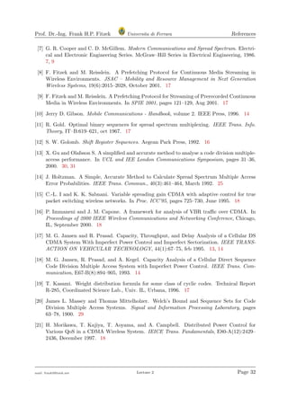 Prof. Dr.-Ing. Frank H.P. Fitzek Universita di Ferrara References
[7] G. R. Cooper and C. D. McGillem. Modern Communications and Spread Spectrum. Electri-
cal and Electronic Engineering Series. McGraw–Hill Series in Electrical Engineering, 1986.
7, 9
[8] F. Fitzek and M. Reisslein. A Prefetching Protocol for Continuous Media Streaming in
Wireless Environments. JSAC – Mobility and Resource Management in Next Generation
Wireless Systems, 19(6):2015–2028, October 2001. 17
[9] F. Fitzek and M. Reisslein. A Prefetching Protocol for Streaming of Prerecorded Continuous
Media in Wireless Environments. In SPIE 2001, pages 121–129, Aug 2001. 17
[10] Jerry D. Gibson. Mobile Communications - Handbook, volume 2. IEEE Press, 1996. 14
[11] R. Gold. Optimal binary sequences for spread spectrum multiplexing. IEEE Trans. Info.
Theory, IT–B:619–621, oct 1967. 17
[12] S. W. Golomb. Shift Register Sequences. Aegean Park Press, 1992. 16
[13] X. Gu and Olafsson S. A simpliﬁed and accurate method to analyse a code division multiple-
access performance. In UCL and IEE London Communications Symposium, pages 31–36,
2000. 30, 31
[14] J. Holtzman. A Simple, Accurate Method to Calculate Spread Spectrum Multiple Access
Error Probabilities. IEEE Trans. Commun., 40(3):461–464, March 1992. 25
[15] C.-L. I and K. K. Sabnani. Variable spreading gain CDMA with adaptive control for true
packet switching wireless networks. In Proc. ICC’95, pages 725–730, June 1995. 18
[16] P. Immaneni and J. M. Capone. A framework for analysis of VBR traﬃc over CDMA. In
Proceedings of 2000 IEEE Wireless Communications and Networking Conference, Chicago,
IL, September 2000. 18
[17] M. G. Jansen and R. Prasad. Capacity, Throughput, and Delay Analysis of a Cellular DS
CDMA System With Imperfect Power Control and Imperfect Sectorization. IEEE TRANS-
ACTION ON VEHICULAR TECHNOLOGY, 44(1):67–75, feb 1995. 13, 14
[18] M. G. Jansen, R. Prasad, and A. Kegel. Capacity Analysis of a Cellular Direct Sequence
Code Division Multiple Access System with Imperfect Power Control. IEEE Trans. Com-
munication, E67-B(8):894–905, 1993. 14
[19] T. Kasami. Weight distribution formula for some class of cyclic codes. Technical Report
R-285, Coordinated Science Lab., Univ. IL, Urbana, 1996. 17
[20] James L. Massey and Thomas Mittelholzer. Welch’s Bound and Sequence Sets for Code
Division Multiple Access Systems. Signal and Information Processing Laboratory, pages
63–78, 1900. 29
[21] H. Morikawa, T. Kajiya, T. Aoyama, and A. Campbell. Distributed Power Control for
Various QoS in a CDMA Wireless System. IEICE Trans. Fundamentals, E80-A(12):2429–
2436, December 1997. 18
mail: frank@ﬁtzek.net Lecture 2 Page 32
 