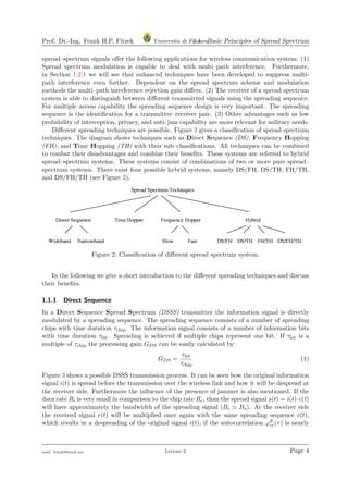 Prof. Dr.-Ing. Frank H.P. Fitzek Universita di Ferrara1.1 Basic Principles of Spread Spectrum
spread–spectrum signals oﬀer the following applications for wireless communication system: (1)
Spread spectrum modulation is capable to deal with multi–path interference. Furthermore,
in Section 1.2.1 we will see that enhanced techniques have been developed to suppress multi-
path interference even further. Dependent on the spread spectrum scheme and modulation
methods the multi–path interference rejection gain diﬀers. (2) The receiver of a spread spectrum
system is able to distinguish between diﬀerent transmitted signals using the spreading sequence.
For multiple access capability the spreading sequence design is very important. The spreading
sequence is the identiﬁcation for a transmitter–receiver pair. (3) Other advantages such as low
probability of interception, privacy, and anti–jam capability are more relevant for military needs.
Diﬀerent spreading techniques are possible. Figure 2 gives a classiﬁcation of spread spectrum
techniques. The diagram shows techniques such as Direct Sequence (DS), Frequency Hopping
(FH), and Time Hopping (TH) with their sub–classiﬁcations. All techniques can be combined
to combat their disadvantages and combine their beneﬁts. These systems are referred to hybrid
spread–spectrum systems. These systems consist of combinations of two or more pure spread–
spectrum systems. There exist four possible hybrid systems, namely DS/FH, DS/TH, FH/TH,
and DS/FH/TH (see Figure 2).
Figure 2: Classiﬁcation of diﬀerent spread spectrum system.
In the following we give a short introduction to the diﬀerent spreading techniques and discuss
their beneﬁts.
1.1.1 Direct Sequence
In a Direct Sequence Spread Spectrum (DSSS) transmitter the information signal is directly
modulated by a spreading sequence. The spreading sequence consists of a number of spreading
chips with time duration τchip. The information signal consists of a number of information bits
with time duration τbit. Spreading is achieved if multiple chips represent one bit. If τbit is a
multiple of τchip the processing gain GDS can be easily calculated by:
GDS =
τbit
τchip
(1)
Figure 3 shows a possible DSSS transmission process. It can be seen how the original information
signal i(t) is spread before the transmission over the wireless link and how it will be despread at
the receiver side. Furthermore the inﬂuence of the presence of jammer is also mentioned. If the
data rate Ri is very small in comparison to the chip rate Rc, than the spread signal s(t) = i(t)·c(t)
will have approximately the bandwidth of the spreading signal (Bc Bs). At the receiver side
the received signal r(t) will be multiplied once again with the same spreading sequence c(t),
which results in a despreading of the original signal i(t), if the autocorrelation ϕE
cc(τ) is nearly
mail: frank@ﬁtzek.net Lecture 2 Page 4
 