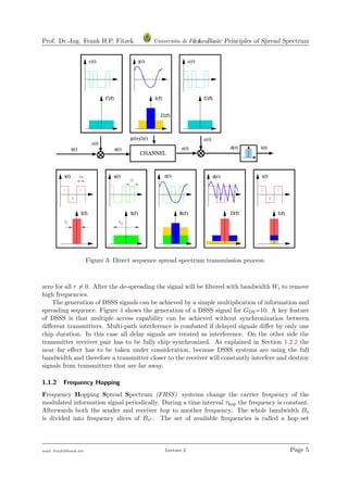 Prof. Dr.-Ing. Frank H.P. Fitzek Universita di Ferrara1.1 Basic Principles of Spread Spectrum
Figure 3: Direct sequence spread spectrum transmission process.
zero for all τ = 0. After the de-spreading the signal will be ﬁltered with bandwidth Wi to remove
high frequencies.
The generation of DSSS signals can be achieved by a simple multiplication of information and
spreading sequence. Figure 4 shows the generation of a DSSS signal for GDS=10. A key feature
of DSSS is that multiple access capability can be achieved without synchronization between
diﬀerent transmitters. Multi-path interference is combated if delayed signals diﬀer by only one
chip duration. In this case all delay signals are treated as interference. On the other side the
transmitter receiver pair has to be fully chip–synchronized. As explained in Section 1.2.2 the
near–far eﬀect has to be taken under consideration, because DSSS systems are using the full
bandwidth and therefore a transmitter closer to the receiver will constantly interfere and destroy
signals from transmitters that are far away.
1.1.2 Frequency Hopping
Frequency Hopping Spread Spectrum (FHSS) systems change the carrier frequency of the
modulated information signal periodically. During a time interval τhop the frequency is constant.
Afterwards both the sender and receiver hop to another frequency. The whole bandwidth Bs
is divided into frequency slices of Bs∗ . The set of available frequencies is called a hop–set
mail: frank@ﬁtzek.net Lecture 2 Page 5
 