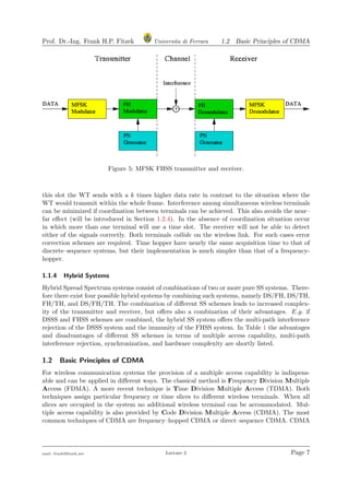 Prof. Dr.-Ing. Frank H.P. Fitzek Universita di Ferrara 1.2 Basic Principles of CDMA
Figure 5: MFSK FHSS transmitter and receiver.
this slot the WT sends with a k times higher data rate in contrast to the situation where the
WT would transmit within the whole frame. Interference among simultaneous wireless terminals
can be minimized if coordination between terminals can be achieved. This also avoids the near–
far eﬀect (will be introduced in Section 1.2.4). In the absence of coordination situation occur
in which more than one terminal will use a time slot. The receiver will not be able to detect
either of the signals correctly. Both terminals collide on the wireless link. For such cases error
correction schemes are required. Time hopper have nearly the same acquisition time to that of
discrete–sequence systems, but their implementation is much simpler than that of a frequency-
hopper.
1.1.4 Hybrid Systems
Hybrid Spread Spectrum systems consist of combinations of two or more pure SS systems. There-
fore there exist four possible hybrid systems by combining such systems, namely DS/FH, DS/TH,
FH/TH, and DS/FH/TH. The combination of diﬀerent SS schemes leads to increased complex-
ity of the transmitter and receiver, but oﬀers also a combination of their advantages. E.g. if
DSSS and FHSS schemes are combined, the hybrid SS system oﬀers the multi-path interference
rejection of the DSSS system and the immunity of the FHSS system. In Table 1 the advantages
and disadvantages of diﬀerent SS schemes in terms of multiple access capability, multi-path
interference rejection, synchronization, and hardware complexity are shortly listed.
1.2 Basic Principles of CDMA
For wireless communication systems the provision of a multiple access capability is indispens-
able and can be applied in diﬀerent ways. The classical method is Frequency Division Multiple
Access (FDMA). A more recent technique is Time Division Multiple Access (TDMA). Both
techniques assign particular frequency or time slices to diﬀerent wireless terminals. When all
slices are occupied in the system no additional wireless terminal can be accommodated. Mul-
tiple access capability is also provided by Code Division Multiple Access (CDMA). The most
common techniques of CDMA are frequency–hopped CDMA or direct–sequence CDMA. CDMA
mail: frank@ﬁtzek.net Lecture 2 Page 7
 