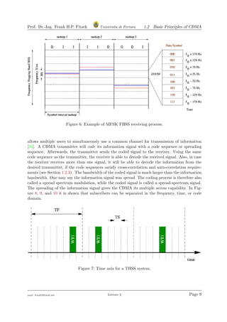 Prof. Dr.-Ing. Frank H.P. Fitzek Universita di Ferrara 1.2 Basic Principles of CDMA
Figure 6: Example of MFSK FHSS receiving process.
allows multiple users to simultaneously use a common channel for transmission of information
[26]. A CDMA transmitter will code its information signal with a code sequence or spreading
sequence. Afterwards, the transmitter sends the coded signal to the receiver. Using the same
code sequence as the transmitter, the receiver is able to decode the received signal. Also, in case
the receiver receives more than one signal, it will be able to decode the information from the
desired transmitter, if the code sequences satisfy cross-correlation and auto-correlation require-
ments (see Section 1.2.3). The bandwidth of the coded signal is much larger than the information
bandwidth. One may say the information signal was spread. The coding process is therefore also
called a spread spectrum modulation, while the coded signal is called a spread-spectrum signal.
The spreading of the information signal gives the CDMA its multiple access capability. In Fig-
ure 8, 9, and 10 it is shown that subscribers can be separated in the frequency, time, or code
domain.
Figure 7: Time axis for a THSS system.
mail: frank@ﬁtzek.net Lecture 2 Page 9
 