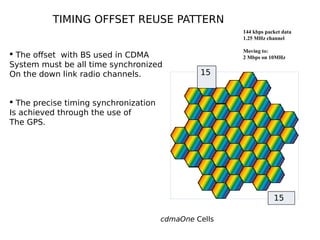 cdmaOne Cells
144 kbps packet data
1.25 MHz channel
Moving to:
2 Mbps on 10MHz
TIMING OFFSET REUSE PATTERN
15
15
 The offset with BS used in CDMA
System must be all time synchronized
On the down link radio channels.
 The precise timing synchronization
Is achieved through the use of
The GPS.
 