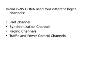 Initial IS-95 CDMA used four different logical
channels:
• Pilot channel
• Synchronization Channel
• Paging Channels
• Traffic and Power Control Channels
 