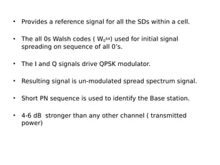 • Provides a reference signal for all the SDs within a cell.
• The all 0s Walsh codes ( W0
64) used for initial signal
spreading on sequence of all 0’s.
• The I and Q signals drive QPSK modulator.
• Resulting signal is un-modulated spread spectrum signal.
• Short PN sequence is used to identify the Base station.
• 4-6 dB stronger than any other channel ( transmitted
power)
 